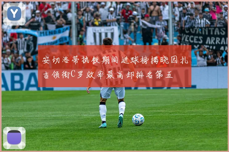 安切洛蒂执教期间进球榜揭晓因扎吉领衔C罗效率最高却排名第五