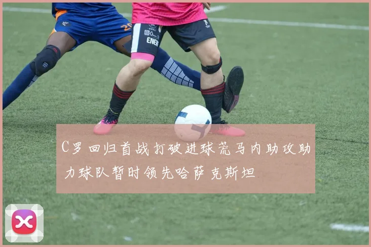 C罗回归首战打破进球荒马内助攻助力球队暂时领先哈萨克斯坦