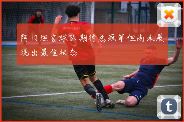 阿门坦言球队期待总冠军但尚未展现出最佳状态