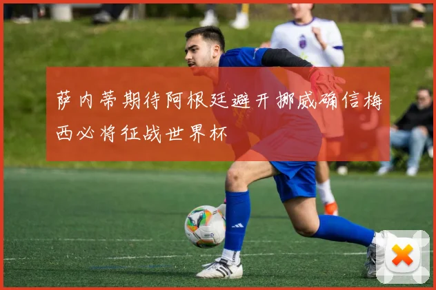 萨内蒂期待阿根廷避开挪威确信梅西必将征战世界杯