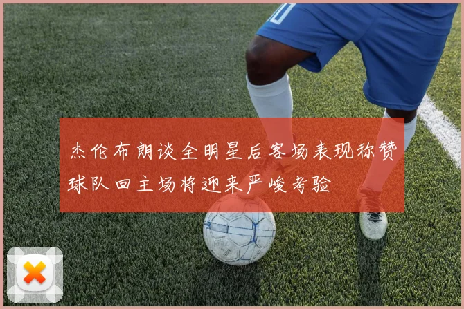 杰伦布朗谈全明星后客场表现称赞球队回主场将迎来严峻考验