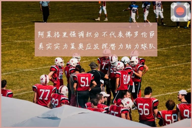 阿莱格里强调积分不代表佛罗伦萨真实实力莱奥应发挥潜力助力球队