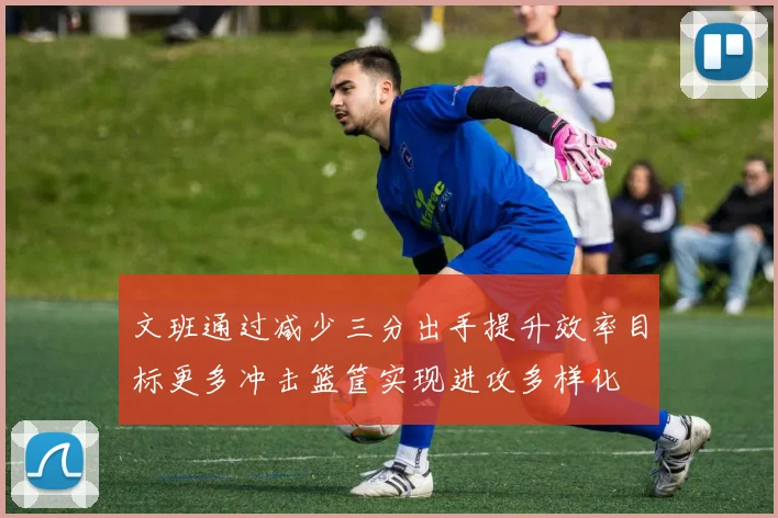 文班通过减少三分出手提升效率目标更多冲击篮筐实现进攻多样化
