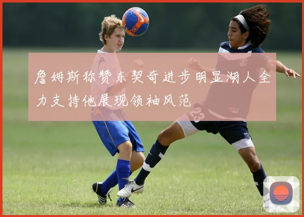 詹姆斯称赞东契奇进步明显湖人全力支持他展现领袖风范