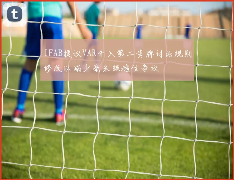 IFAB提议VAR介入第二黄牌讨论规则修改以减少毫米级越位争议