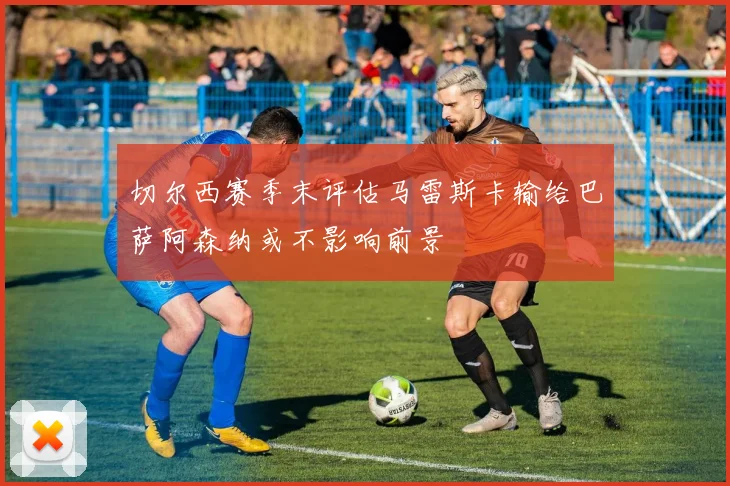 切尔西赛季末评估马雷斯卡输给巴萨阿森纳或不影响前景