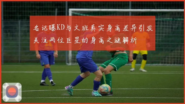 名记曝KD与文班真实身高差异引发关注两位巨星的身高之谜解析