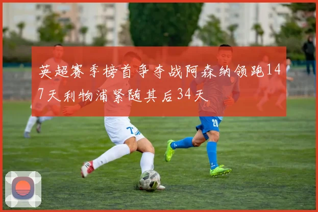 英超赛季榜首争夺战阿森纳领跑147天利物浦紧随其后34天